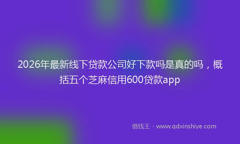 2026年最新线下贷款公司好下款吗是真的吗，概括五个芝麻信用600贷款app