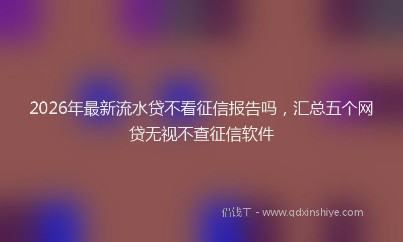 2026年最新流水贷不看征信报告吗，汇总五个网贷无视不查征信软件