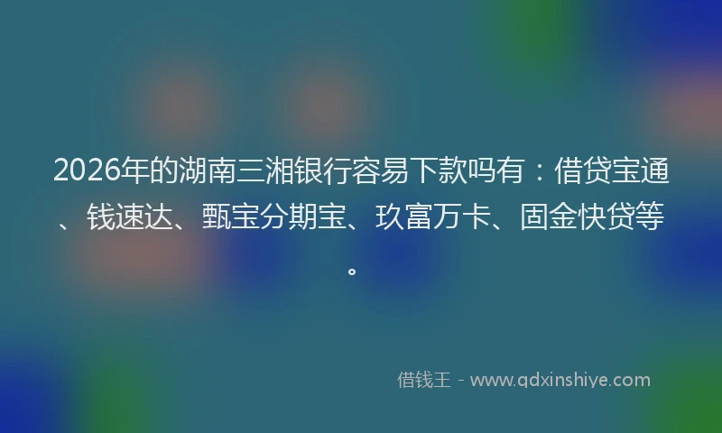 2026年的湖南三湘银行容易下款吗有：借贷宝通、钱速达、甄宝分期宝、玖富万卡、固金快贷等。