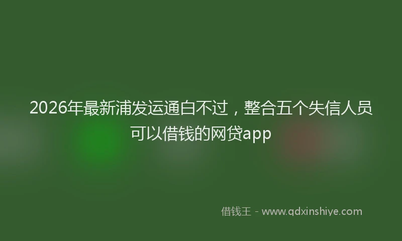 2026年最新浦发运通白不过，整合五个失信人员可以借钱的网贷app