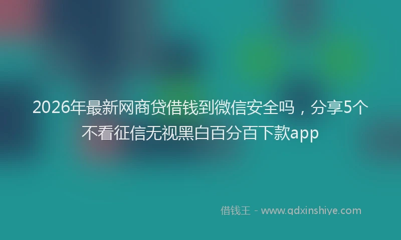 2026年最新网商贷借钱到微信安全吗，分享5个不看征信无视黑白百分百下款app