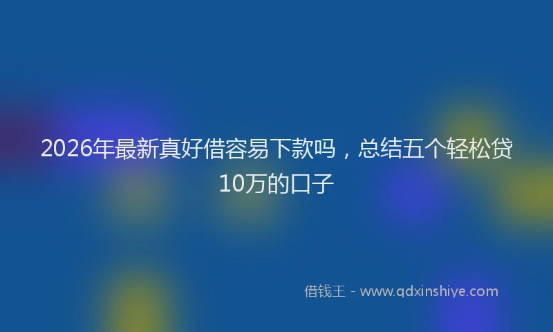 2026年最新真好借容易下款吗，总结五个轻松贷10万的口子