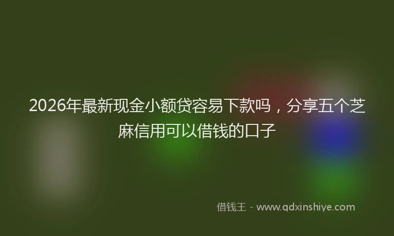 2026年最新现金小额贷容易下款吗，分享五个芝麻信用可以借钱的口子