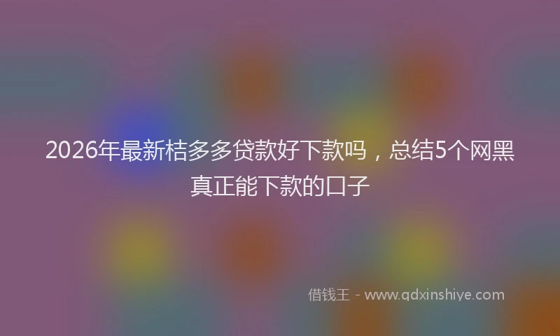2026年最新桔多多贷款好下款吗，总结5个网黑真正能下款的口子