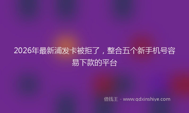 2026年最新浦发卡被拒了，整合五个新手机号容易下款的平台