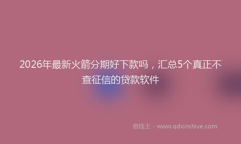 2026年最新火箭分期好下款吗，汇总5个真正不查征信的贷款软件