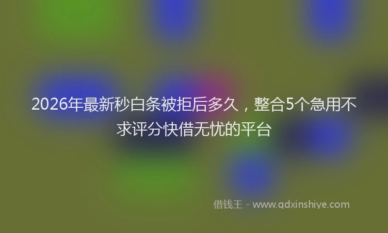 2026年最新秒白条被拒后多久，整合5个急用不求评分快借无忧的平台