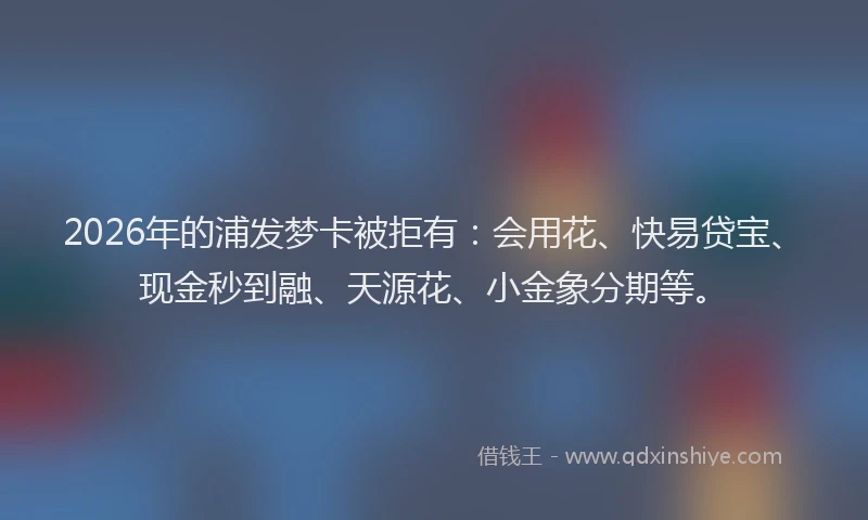 2026年的浦发梦卡被拒有：会用花、快易贷宝、现金秒到融、天源花、小金象分期等。