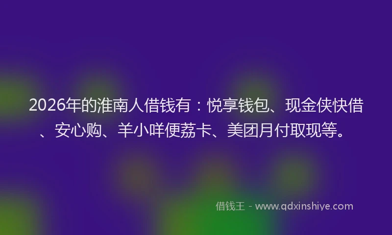 2026年的淮南人借钱有：悦享钱包、现金侠快借、安心购、羊小咩便荔卡、美团月付取现等。