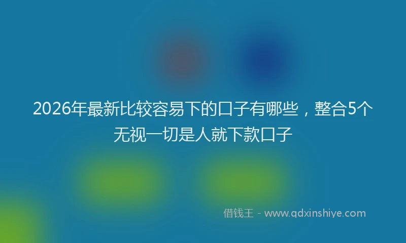 2026年最新比较容易下的口子有哪些，整合5个无视一切是人就下款口子