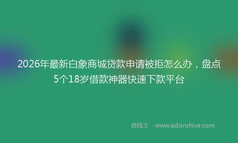 2026年最新白象商城贷款申请被拒怎么办，盘点5个18岁借款神器快速下款平台