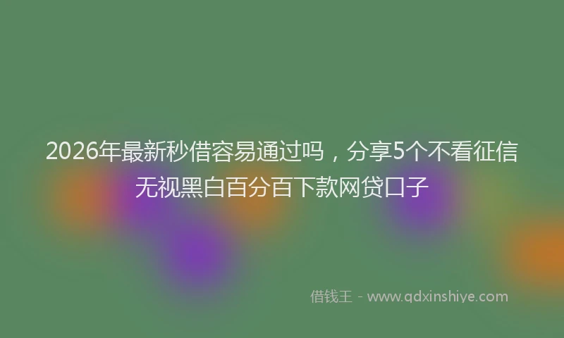 2026年最新秒借容易通过吗，分享5个不看征信无视黑白百分百下款网贷口子