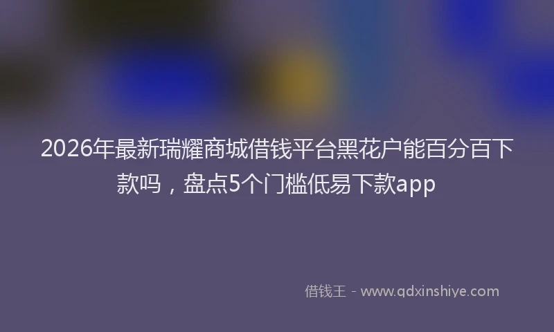 2026年最新瑞耀商城借钱平台黑花户能百分百下款吗，盘点5个门槛低易下款app