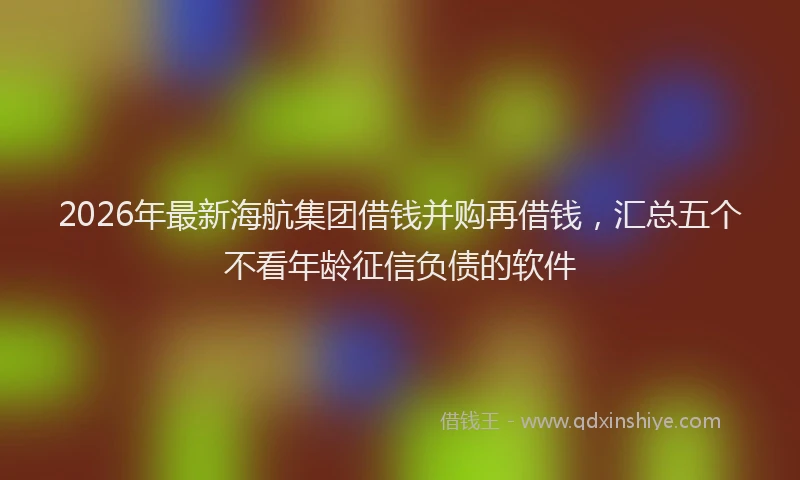 2026年最新海航集团借钱并购再借钱，汇总五个不看年龄征信负债的软件