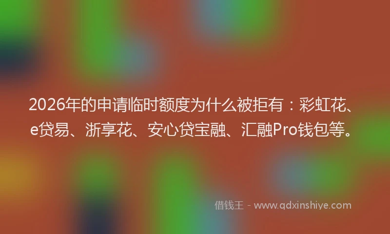 2026年的申请临时额度为什么被拒有：彩虹花、e贷易、浙享花、安心贷宝融、汇融Pro钱包等。