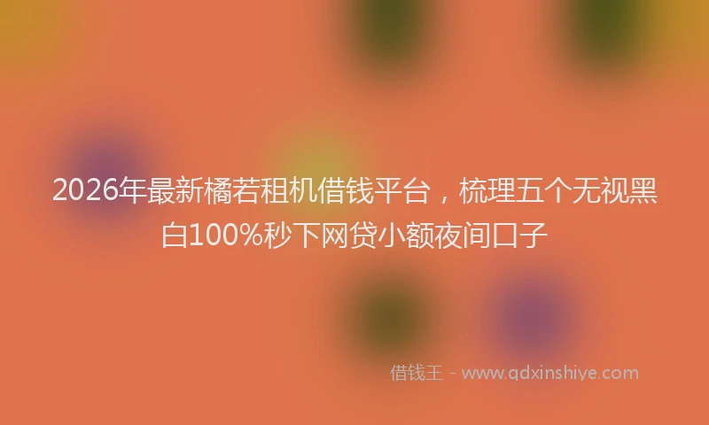 2026年最新橘若租机借钱平台，梳理五个无视黑白100%秒下网贷小额夜间口子