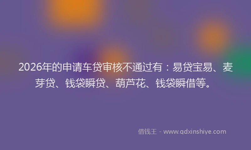 2026年的申请车贷审核不通过有：易贷宝易、麦芽贷、钱袋瞬贷、葫芦花、钱袋瞬借等。