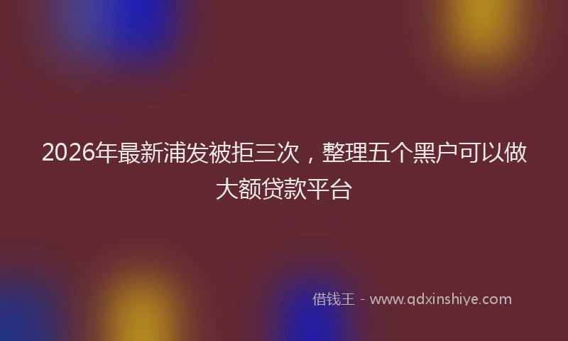 2026年最新浦发被拒三次，整理五个黑户可以做大额贷款平台