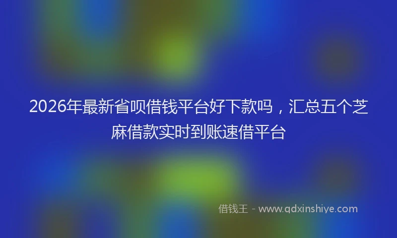 2026年最新省呗借钱平台好下款吗，汇总五个芝麻借款实时到账速借平台