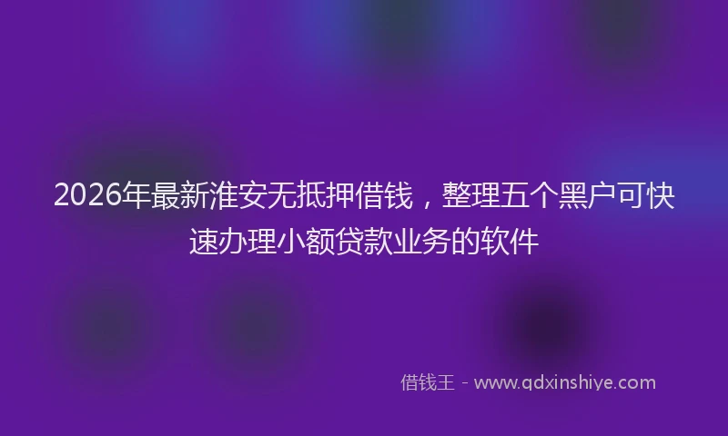 2026年最新淮安无抵押借钱，整理五个黑户可快速办理小额贷款业务的软件