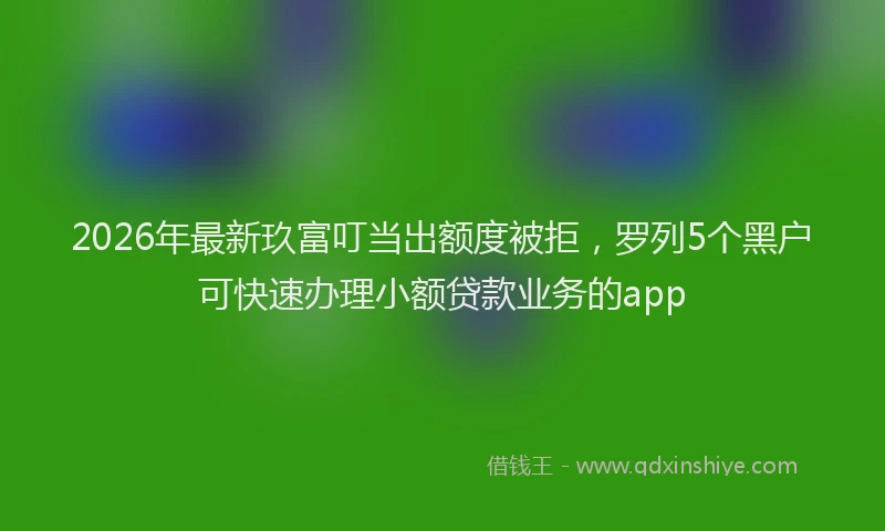 2026年最新玖富叮当出额度被拒，罗列5个黑户可快速办理小额贷款业务的app