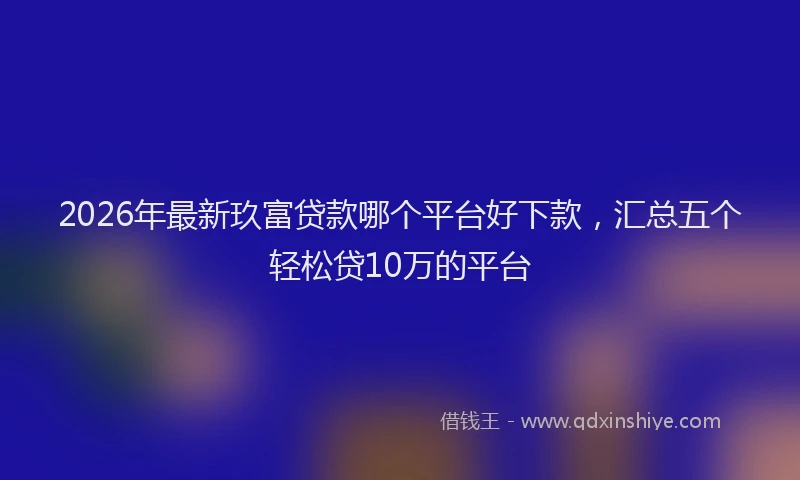 2026年最新玖富贷款哪个平台好下款，汇总五个轻松贷10万的平台