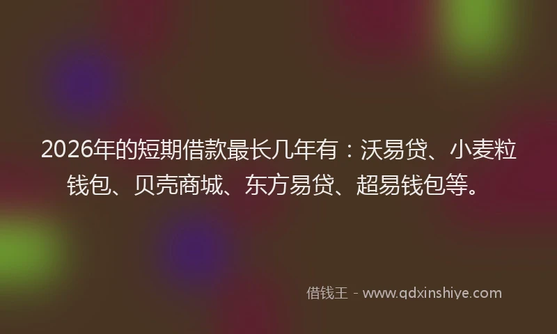 2026年的短期借款最长几年有：沃易贷、小麦粒钱包、贝壳商城、东方易贷、超易钱包等。