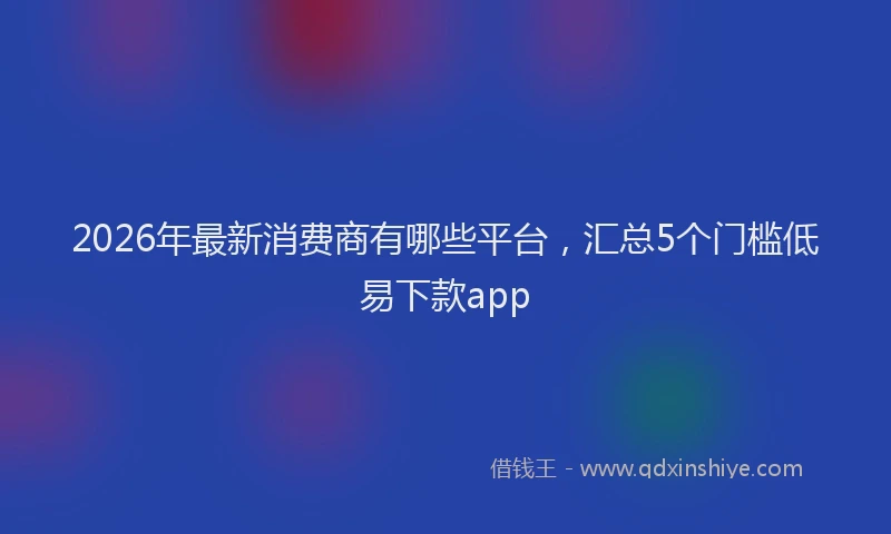 2026年最新消费商有哪些平台，汇总5个门槛低易下款app