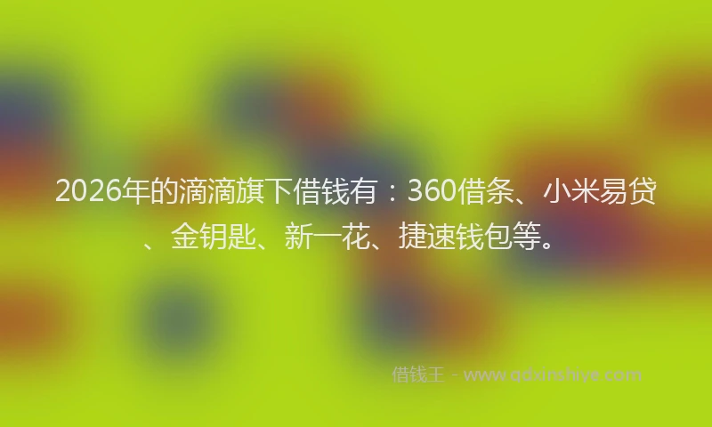 2026年的滴滴旗下借钱有：360借条、小米易贷、金钥匙、新一花、捷速钱包等。