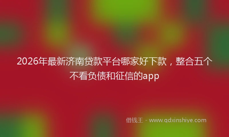 2026年最新济南贷款平台哪家好下款，整合五个不看负债和征信的app