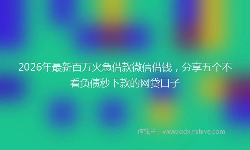 2026年最新百万火急借款微信借钱，分享五个不看负债秒下款的网贷口子