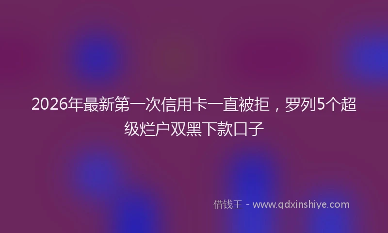 2026年最新第一次信用卡一直被拒，罗列5个超级烂户双黑下款口子
