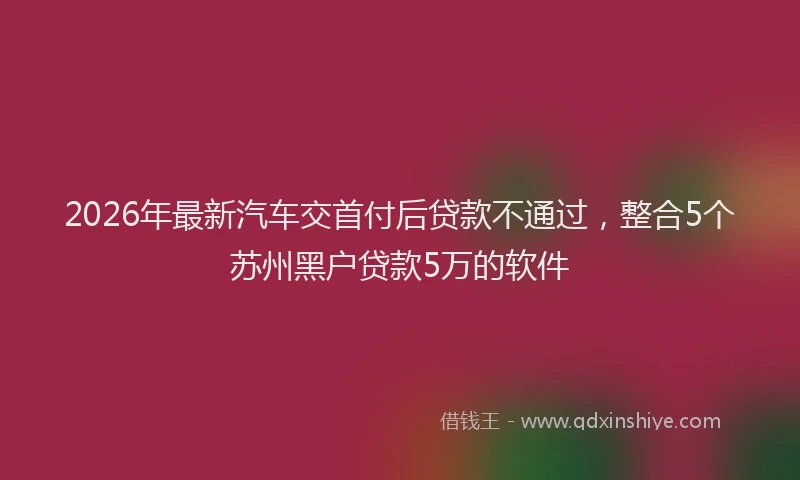 2026年最新汽车交首付后贷款不通过，整合5个苏州黑户贷款5万的软件