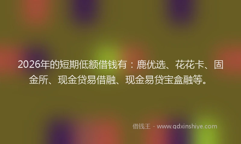 2026年的短期低额借钱有：鹿优选、花花卡、固金所、现金贷易借融、现金易贷宝盒融等。