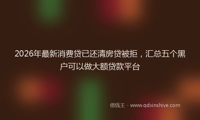 2026年最新消费贷已还清房贷被拒，汇总五个黑户可以做大额贷款平台