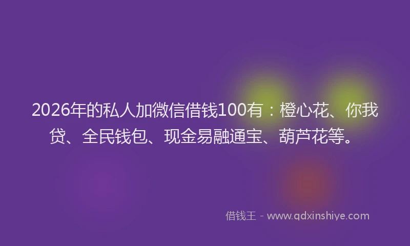 2026年的私人加微信借钱100有：橙心花、你我贷、全民钱包、现金易融通宝、葫芦花等。