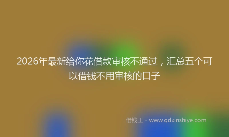 2026年最新给你花借款审核不通过，汇总五个可以借钱不用审核的口子