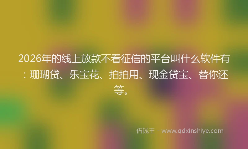 2026年的线上放款不看征信的平台叫什么软件有：珊瑚贷、乐宝花、拍拍用、现金贷宝、替你还等。