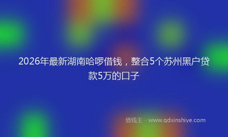 2026年最新湖南哈啰借钱，整合5个苏州黑户贷款5万的口子