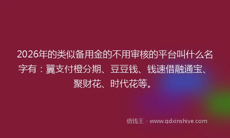 2026年的类似备用金的不用审核的平台叫什么名字有：翼支付橙分期、豆豆钱、钱速借融通宝、聚财花、时代花等。