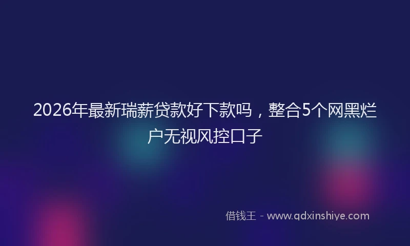 2026年最新瑞薪贷款好下款吗，整合5个网黑烂户无视风控口子