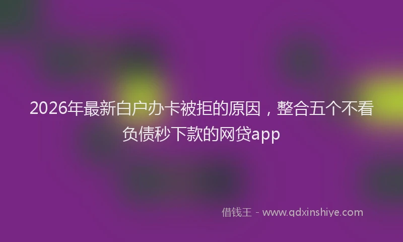 2026年最新白户办卡被拒的原因，整合五个不看负债秒下款的网贷app