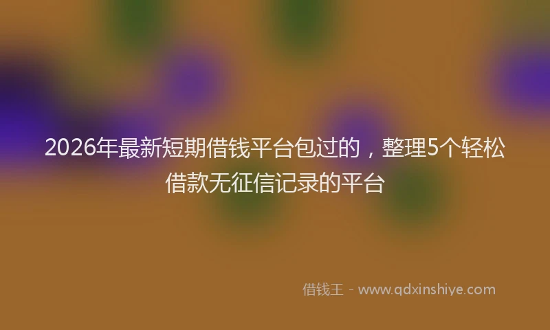 2026年最新短期借钱平台包过的，整理5个轻松借款无征信记录的平台