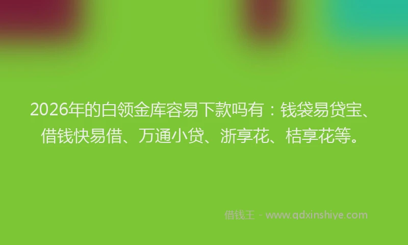 2026年的白领金库容易下款吗有：钱袋易贷宝、借钱快易借、万通小贷、浙享花、桔享花等。