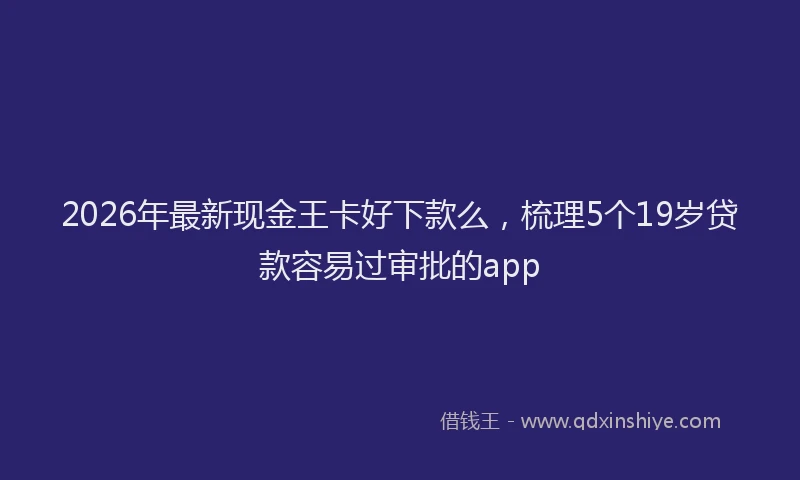 2026年最新现金王卡好下款么，梳理5个19岁贷款容易过审批的app