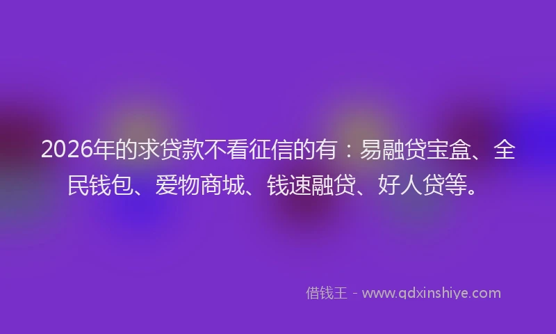 2026年的求贷款不看征信的有：易融贷宝盒、全民钱包、爱物商城、钱速融贷、好人贷等。
