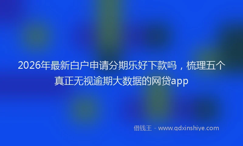 2026年最新白户申请分期乐好下款吗，梳理五个真正无视逾期大数据的网贷app