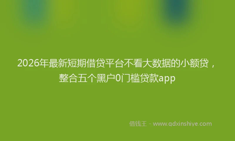 2026年最新短期借贷平台不看大数据的小额贷，整合五个黑户0门槛贷款app
