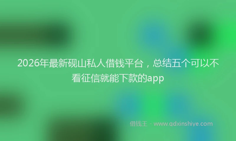 2026年最新砚山私人借钱平台，总结五个可以不看征信就能下款的app