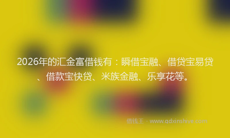 2026年的汇金富借钱有：瞬借宝融、借贷宝易贷、借款宝快贷、米族金融、乐享花等。